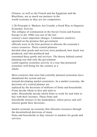 Chinese, as well as the French and the Egyptians and the
Brazilians, are as much our partners in the
world economy as they are our competitors.
1-2b Principle 6: Markets Are Usually a Good Way to Organize
Economic Activity
The collapse of communism in the Soviet Union and Eastern
Europe in the 1980s was one of the last
century's most important changes. Communist countries
operated on the premise that government
officials were in the best position to allocate the economy's
scarce resources. These central planners
decided what goods and services were produced, how much was
produced, and who produced and
consumed these goods and services. The theory behind central
planning was that only the government
could organize economic activity in a way that promoted
economic well-being for the country as a
whole.
Most countries that once had centrally planned economies have
abandoned the system and are
instead developing market economies. In a market economy, the
decisions of a central planner are
replaced by the decisions of millions of firms and households.
Firms decide whom to hire and what to
make. Households decide which firms to work for and what to
buy with their incomes. These firms and
households interact in the marketplace, where prices and self-
interest guide their decisions.
market economy an economy that allocates resources through
the decentralized decisions of many
firms and households as they interact in markets for goods and
services
 
