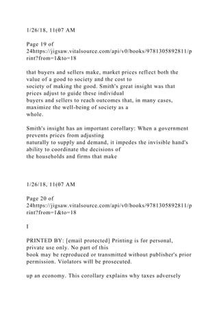 1/26/18, 11(07 AM
Page 19 of
24https://jigsaw.vitalsource.com/api/v0/books/9781305892811/p
rint?from=1&to=18
that buyers and sellers make, market prices reflect both the
value of a good to society and the cost to
society of making the good. Smith's great insight was that
prices adjust to guide these individual
buyers and sellers to reach outcomes that, in many cases,
maximize the well-being of society as a
whole.
Smith's insight has an important corollary: When a government
prevents prices from adjusting
naturally to supply and demand, it impedes the invisible hand's
ability to coordinate the decisions of
the households and firms that make
1/26/18, 11(07 AM
Page 20 of
24https://jigsaw.vitalsource.com/api/v0/books/9781305892811/p
rint?from=1&to=18
I
PRINTED BY: [email protected] Printing is for personal,
private use only. No part of this
book may be reproduced or transmitted without publisher's prior
permission. Violators will be prosecuted.
up an economy. This corollary explains why taxes adversely
 