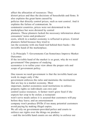 affect the allocation of resources: They
distort prices and thus the decisions of households and firms. It
also explains the great harm caused by
policies that directly control prices, such as rent control. And it
explains the failure of communism. In
communist countries, prices were not determined in the
marketplace but were dictated by central
planners. These planners lacked the necessary information about
consumers' tastes and producers'
costs, which in a market economy is reflected in prices. Central
planners failed because they tried to
run the economy with one hand tied behind their backs—the
invisible hand of the marketplace.
1-2c Principle 7: Governments Can Sometimes Improve Market
Outcomes
If the invisible hand of the market is so great, why do we need
government? One purpose of studying
economics is to refine your view about the proper role and
scope of government policy.
One reason we need government is that the invisible hand can
work its magic only if the
government enforces the rules and maintains the institutions
that are key to a market economy. Most
important, market economies need institutions to enforce
property rights so individuals can own and
control scarce resources. A farmer won't grow food if she
expects her crop to be stolen; a restaurant
won't serve meals unless it is assured that customers will pay
before they leave; and an entertainment
company won't produce DVDs if too many potential customers
avoid paying by making illegal copies.
We all rely on government-provided police and courts to
enforce our rights over the things we produce
—and the invisible hand counts on our ability to enforce our
 