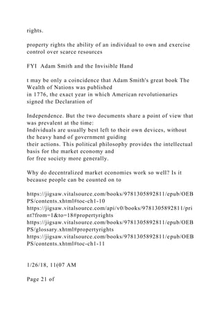 rights.
property rights the ability of an individual to own and exercise
control over scarce resources
FYI Adam Smith and the Invisible Hand
t may be only a coincidence that Adam Smith's great book The
Wealth of Nations was published
in 1776, the exact year in which American revolutionaries
signed the Declaration of
Independence. But the two documents share a point of view that
was prevalent at the time:
Individuals are usually best left to their own devices, without
the heavy hand of government guiding
their actions. This political philosophy provides the intellectual
basis for the market economy and
for free society more generally.
Why do decentralized market economies work so well? Is it
because people can be counted on to
https://jigsaw.vitalsource.com/books/9781305892811/epub/OEB
PS/contents.xhtml#toc-ch1-10
https://jigsaw.vitalsource.com/api/v0/books/9781305892811/pri
nt?from=1&to=18#propertyrights
https://jigsaw.vitalsource.com/books/9781305892811/epub/OEB
PS/glossary.xhtml#propertyrights
https://jigsaw.vitalsource.com/books/9781305892811/epub/OEB
PS/contents.xhtml#toc-ch1-11
1/26/18, 11(07 AM
Page 21 of
 