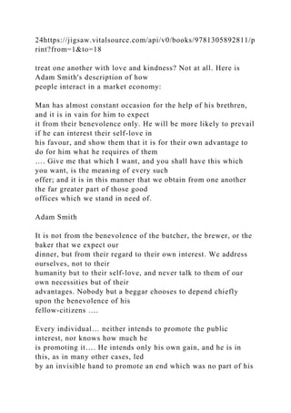 24https://jigsaw.vitalsource.com/api/v0/books/9781305892811/p
rint?from=1&to=18
treat one another with love and kindness? Not at all. Here is
Adam Smith's description of how
people interact in a market economy:
Man has almost constant occasion for the help of his brethren,
and it is in vain for him to expect
it from their benevolence only. He will be more likely to prevail
if he can interest their self-love in
his favour, and show them that it is for their own advantage to
do for him what he requires of them
…. Give me that which I want, and you shall have this which
you want, is the meaning of every such
offer; and it is in this manner that we obtain from one another
the far greater part of those good
offices which we stand in need of.
Adam Smith
It is not from the benevolence of the butcher, the brewer, or the
baker that we expect our
dinner, but from their regard to their own interest. We address
ourselves, not to their
humanity but to their self-love, and never talk to them of our
own necessities but of their
advantages. Nobody but a beggar chooses to depend chiefly
upon the benevolence of his
fellow-citizens ….
Every individual… neither intends to promote the public
interest, nor knows how much he
is promoting it…. He intends only his own gain, and he is in
this, as in many other cases, led
by an invisible hand to promote an end which was no part of his
 