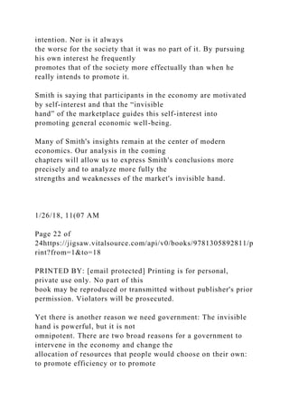intention. Nor is it always
the worse for the society that it was no part of it. By pursuing
his own interest he frequently
promotes that of the society more effectually than when he
really intends to promote it.
Smith is saying that participants in the economy are motivated
by self-interest and that the “invisible
hand” of the marketplace guides this self-interest into
promoting general economic well-being.
Many of Smith's insights remain at the center of modern
economics. Our analysis in the coming
chapters will allow us to express Smith's conclusions more
precisely and to analyze more fully the
strengths and weaknesses of the market's invisible hand.
1/26/18, 11(07 AM
Page 22 of
24https://jigsaw.vitalsource.com/api/v0/books/9781305892811/p
rint?from=1&to=18
PRINTED BY: [email protected] Printing is for personal,
private use only. No part of this
book may be reproduced or transmitted without publisher's prior
permission. Violators will be prosecuted.
Yet there is another reason we need government: The invisible
hand is powerful, but it is not
omnipotent. There are two broad reasons for a government to
intervene in the economy and change the
allocation of resources that people would choose on their own:
to promote efficiency or to promote
 