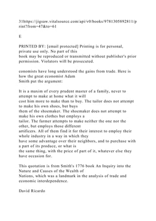 31https://jigsaw.vitalsource.com/api/v0/books/9781305892811/p
rint?from=47&to=61
E
PRINTED BY: [email protected] Printing is for personal,
private use only. No part of this
book may be reproduced or transmitted without publisher's prior
permission. Violators will be prosecuted.
conomists have long understood the gains from trade. Here is
how the great economist Adam
Smith put the argument:
It is a maxim of every prudent master of a family, never to
attempt to make at home what it will
cost him more to make than to buy. The tailor does not attempt
to make his own shoes, but buys
them of the shoemaker. The shoemaker does not attempt to
make his own clothes but employs a
tailor. The farmer attempts to make neither the one nor the
other, but employs those different
artificers. All of them find it for their interest to employ their
whole industry in a way in which they
have some advantage over their neighbors, and to purchase with
a part of its produce, or what is
the same thing, with the price of part of it, whatever else they
have occasion for.
This quotation is from Smith's 1776 book An Inquiry into the
Nature and Causes of the Wealth of
Nations, which was a landmark in the analysis of trade and
economic interdependence.
David Ricardo
 