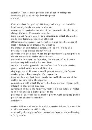 equality. That is, most policies aim either to enlarge the
economic pie or to change how the pie is
divided.
Consider first the goal of efficiency. Although the invisible
hand usually leads markets to allocate
resources to maximize the size of the economic pie, this is not
always the case. Economists use the
term market failure to refer to a situation in which the market
on its own fails to produce an efficient
allocation of resources. As we will see, one possible cause of
market failure is an externality, which is
the impact of one person's actions on the well-being of a
bystander. The classic example of an
externality is pollution. When the production of a good pollutes
the air and creates health problems for
those who live near the factories, the market left to its own
devices may fail to take this cost into
account. Another possible cause of market failure is market
power, which refers to the ability of a
single person or firm (or a small group) to unduly influence
market prices. For example, if everyone in
town needs water but there is only one well, the owner of the
well is not subject to the rigorous
competition with which the invisible hand normally keeps self-
interest in check; she may take
advantage of this opportunity by restricting the output of water
so she can charge a higher price. In the
presence of externalities or market power, well-designed public
policy can enhance economic
efficiency.
market failure a situation in which a market left on its own fails
to allocate resources efficiently
externality the impact of one person's actions on the well-being
of a bystander
 