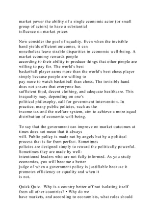 market power the ability of a single economic actor (or small
group of actors) to have a substantial
influence on market prices
Now consider the goal of equality. Even when the invisible
hand yields efficient outcomes, it can
nonetheless leave sizable disparities in economic well-being. A
market economy rewards people
according to their ability to produce things that other people are
willing to pay for. The world's best
basketball player earns more than the world's best chess player
simply because people are willing to
pay more to watch basketball than chess. The invisible hand
does not ensure that everyone has
sufficient food, decent clothing, and adequate healthcare. This
inequality may, depending on one's
political philosophy, call for government intervention. In
practice, many public policies, such as the
income tax and the welfare system, aim to achieve a more equal
distribution of economic well-being.
To say that the government can improve on market outcomes at
times does not mean that it always
will. Public policy is made not by angels but by a political
process that is far from perfect. Sometimes
policies are designed simply to reward the politically powerful.
Sometimes they are made by well-
intentioned leaders who are not fully informed. As you study
economics, you will become a better
judge of when a government policy is justifiable because it
promotes efficiency or equality and when it
is not.
Quick Quiz Why is a country better off not isolating itself
from all other countries? • Why do we
have markets, and according to economists, what roles should
 