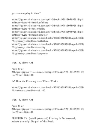 government play in them?
https://jigsaw.vitalsource.com/api/v0/books/9781305892811/pri
nt?from=1&to=18#marketfailure
https://jigsaw.vitalsource.com/api/v0/books/9781305892811/pri
nt?from=1&to=18#externality
https://jigsaw.vitalsource.com/api/v0/books/9781305892811/pri
nt?from=1&to=18#marketpower
https://jigsaw.vitalsource.com/books/9781305892811/epub/OEB
PS/glossary.xhtml#marketfailure
https://jigsaw.vitalsource.com/books/9781305892811/epub/OEB
PS/glossary.xhtml#externality
https://jigsaw.vitalsource.com/books/9781305892811/epub/OEB
PS/glossary.xhtml#marketpower
1/26/18, 11(07 AM
Page 23 of
24https://jigsaw.vitalsource.com/api/v0/books/9781305892811/p
rint?from=1&to=18
1-3 How the Economy as a Whole Works
https://jigsaw.vitalsource.com/books/9781305892811/epub/OEB
PS/contents.xhtml#toc-ch1-12
1/26/18, 11(07 AM
Page 24 of
24https://jigsaw.vitalsource.com/api/v0/books/9781305892811/p
rint?from=1&to=18
PRINTED BY: [email protected] Printing is for personal,
private use only. No part of this book
 