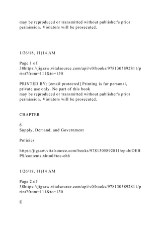 may be reproduced or transmitted without publisher's prior
permission. Violators will be prosecuted.
1/26/18, 11(14 AM
Page 1 of
38https://jigsaw.vitalsource.com/api/v0/books/9781305892811/p
rint?from=111&to=130
PRINTED BY: [email protected] Printing is for personal,
private use only. No part of this book
may be reproduced or transmitted without publisher's prior
permission. Violators will be prosecuted.
CHAPTER
6
Supply, Demand, and Government
Policies
https://jigsaw.vitalsource.com/books/9781305892811/epub/OEB
PS/contents.xhtml#toc-ch6
1/26/18, 11(14 AM
Page 2 of
38https://jigsaw.vitalsource.com/api/v0/books/9781305892811/p
rint?from=111&to=130
E
 