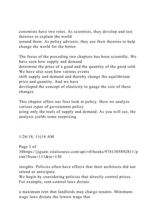 conomists have two roles. As scientists, they develop and test
theories to explain the world
around them. As policy advisers, they use their theories to help
change the world for the better.
The focus of the preceding two chapters has been scientific. We
have seen how supply and demand
determine the price of a good and the quantity of the good sold.
We have also seen how various events
shift supply and demand and thereby change the equilibrium
price and quantity. And we have
developed the concept of elasticity to gauge the size of these
changes.
This chapter offers our first look at policy. Here we analyze
various types of government policy
using only the tools of supply and demand. As you will see, the
analysis yields some surprising
1/26/18, 11(14 AM
Page 3 of
38https://jigsaw.vitalsource.com/api/v0/books/9781305892811/p
rint?from=111&to=130
insights. Policies often have effects that their architects did not
intend or anticipate.
We begin by considering policies that directly control prices.
For example, rent-control laws dictate
a maximum rent that landlords may charge tenants. Minimum-
wage laws dictate the lowest wage that
 