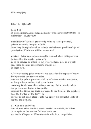 firms may pay
1/26/18, 11(14 AM
Page 4 of
38https://jigsaw.vitalsource.com/api/v0/books/9781305892811/p
rint?from=111&to=130
PRINTED BY: [email protected] Printing is for personal,
private use only. No part of this
book may be reproduced or transmitted without publisher's prior
permission. Violators will be prosecuted.
workers. Price controls are usually enacted when policymakers
believe that the market price of a
good or service is unfair to buyers or sellers. Yet, as we will
see, these policies can generate inequities
of their own.
After discussing price controls, we consider the impact of taxes.
Policymakers use taxes to raise
revenue for public purposes and to influence market outcomes.
Although the prevalence of taxes in our
economy is obvious, their effects are not. For example, when
the government levies a tax on the
amount that firms pay their workers, do the firms or the workers
bear the burden of the tax? The
answer is not at all clear—until we apply the powerful tools of
supply and demand.
6-1 Controls on Prices
To see how price controls affect market outcomes, let's look
once again at the market for ice cream. As
we saw in Chapter 4, if ice cream is sold in a competitive
 