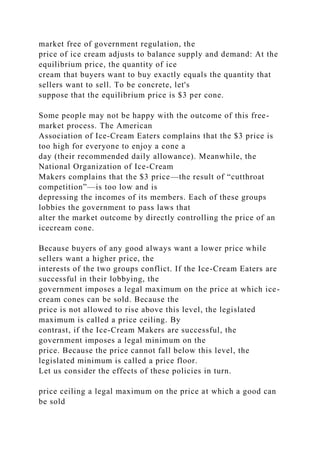 market free of government regulation, the
price of ice cream adjusts to balance supply and demand: At the
equilibrium price, the quantity of ice
cream that buyers want to buy exactly equals the quantity that
sellers want to sell. To be concrete, let's
suppose that the equilibrium price is $3 per cone.
Some people may not be happy with the outcome of this free-
market process. The American
Association of Ice-Cream Eaters complains that the $3 price is
too high for everyone to enjoy a cone a
day (their recommended daily allowance). Meanwhile, the
National Organization of Ice-Cream
Makers complains that the $3 price—the result of “cutthroat
competition”—is too low and is
depressing the incomes of its members. Each of these groups
lobbies the government to pass laws that
alter the market outcome by directly controlling the price of an
icecream cone.
Because buyers of any good always want a lower price while
sellers want a higher price, the
interests of the two groups conflict. If the Ice-Cream Eaters are
successful in their lobbying, the
government imposes a legal maximum on the price at which ice-
cream cones can be sold. Because the
price is not allowed to rise above this level, the legislated
maximum is called a price ceiling. By
contrast, if the Ice-Cream Makers are successful, the
government imposes a legal minimum on the
price. Because the price cannot fall below this level, the
legislated minimum is called a price floor.
Let us consider the effects of these policies in turn.
price ceiling a legal maximum on the price at which a good can
be sold
 