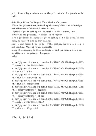 price floor a legal minimum on the price at which a good can be
sold
6-1a How Price Ceilings Affect Market Outcomes
When the government, moved by the complaints and campaign
contributions of the Ice-Cream Eaters,
imposes a price ceiling on the market for ice cream, two
outcomes are possible. In panel (a) of Figure
1, the government imposes a price ceiling of $4 per cone. In this
case, because the price that balances
supply and demand ($3) is below the ceiling, the price ceiling is
not binding. Market forces naturally
move the economy to the equilibrium, and the price ceiling has
no effect on the price or the quantity
sold.
https://jigsaw.vitalsource.com/books/9781305892811/epub/OEB
PS/contents.xhtml#toc-ch6-1
https://jigsaw.vitalsource.com/books/9781305892811/epub/OEB
PS/ch4.xhtml#ch4
https://jigsaw.vitalsource.com/books/9781305892811/epub/OEB
PS/ch6.xhtml#priceceiling
https://jigsaw.vitalsource.com/books/9781305892811/epub/OEB
PS/ch6.xhtml#pricefloor
https://jigsaw.vitalsource.com/books/9781305892811/epub/OEB
PS/glossary.xhtml#priceceiling
https://jigsaw.vitalsource.com/books/9781305892811/epub/OEB
PS/glossary.xhtml#pricefloor
https://jigsaw.vitalsource.com/books/9781305892811/epub/OEB
PS/contents.xhtml#toc-ch6-2
https://jigsaw.vitalsource.com/books/9781305892811/epub/OEB
PS/ch6.xhtml#figure6.1
1/26/18, 11(14 AM
 