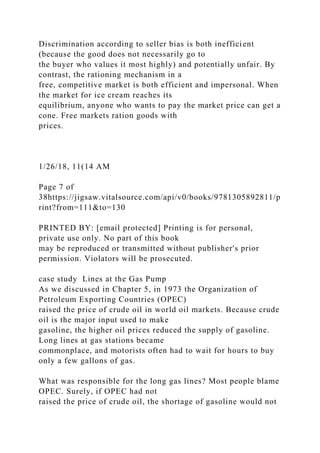 Discrimination according to seller bias is both inefficient
(because the good does not necessarily go to
the buyer who values it most highly) and potentially unfair. By
contrast, the rationing mechanism in a
free, competitive market is both efficient and impersonal. When
the market for ice cream reaches its
equilibrium, anyone who wants to pay the market price can get a
cone. Free markets ration goods with
prices.
1/26/18, 11(14 AM
Page 7 of
38https://jigsaw.vitalsource.com/api/v0/books/9781305892811/p
rint?from=111&to=130
PRINTED BY: [email protected] Printing is for personal,
private use only. No part of this book
may be reproduced or transmitted without publisher's prior
permission. Violators will be prosecuted.
case study Lines at the Gas Pump
As we discussed in Chapter 5, in 1973 the Organization of
Petroleum Exporting Countries (OPEC)
raised the price of crude oil in world oil markets. Because crude
oil is the major input used to make
gasoline, the higher oil prices reduced the supply of gasoline.
Long lines at gas stations became
commonplace, and motorists often had to wait for hours to buy
only a few gallons of gas.
What was responsible for the long gas lines? Most people blame
OPEC. Surely, if OPEC had not
raised the price of crude oil, the shortage of gasoline would not
 