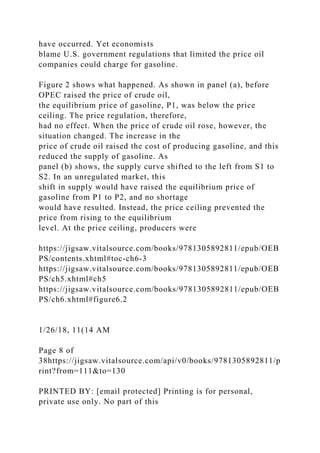 have occurred. Yet economists
blame U.S. government regulations that limited the price oil
companies could charge for gasoline.
Figure 2 shows what happened. As shown in panel (a), before
OPEC raised the price of crude oil,
the equilibrium price of gasoline, P1, was below the price
ceiling. The price regulation, therefore,
had no effect. When the price of crude oil rose, however, the
situation changed. The increase in the
price of crude oil raised the cost of producing gasoline, and this
reduced the supply of gasoline. As
panel (b) shows, the supply curve shifted to the left from S1 to
S2. In an unregulated market, this
shift in supply would have raised the equilibrium price of
gasoline from P1 to P2, and no shortage
would have resulted. Instead, the price ceiling prevented the
price from rising to the equilibrium
level. At the price ceiling, producers were
https://jigsaw.vitalsource.com/books/9781305892811/epub/OEB
PS/contents.xhtml#toc-ch6-3
https://jigsaw.vitalsource.com/books/9781305892811/epub/OEB
PS/ch5.xhtml#ch5
https://jigsaw.vitalsource.com/books/9781305892811/epub/OEB
PS/ch6.xhtml#figure6.2
1/26/18, 11(14 AM
Page 8 of
38https://jigsaw.vitalsource.com/api/v0/books/9781305892811/p
rint?from=111&to=130
PRINTED BY: [email protected] Printing is for personal,
private use only. No part of this
 