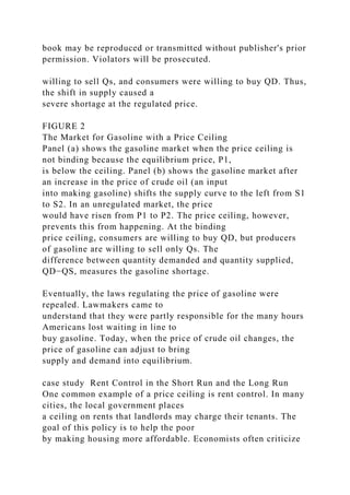 book may be reproduced or transmitted without publisher's prior
permission. Violators will be prosecuted.
willing to sell Qs, and consumers were willing to buy QD. Thus,
the shift in supply caused a
severe shortage at the regulated price.
FIGURE 2
The Market for Gasoline with a Price Ceiling
Panel (a) shows the gasoline market when the price ceiling is
not binding because the equilibrium price, P1,
is below the ceiling. Panel (b) shows the gasoline market after
an increase in the price of crude oil (an input
into making gasoline) shifts the supply curve to the left from S1
to S2. In an unregulated market, the price
would have risen from P1 to P2. The price ceiling, however,
prevents this from happening. At the binding
price ceiling, consumers are willing to buy QD, but producers
of gasoline are willing to sell only Qs. The
difference between quantity demanded and quantity supplied,
QD−QS, measures the gasoline shortage.
Eventually, the laws regulating the price of gasoline were
repealed. Lawmakers came to
understand that they were partly responsible for the many hours
Americans lost waiting in line to
buy gasoline. Today, when the price of crude oil changes, the
price of gasoline can adjust to bring
supply and demand into equilibrium.
case study Rent Control in the Short Run and the Long Run
One common example of a price ceiling is rent control. In many
cities, the local government places
a ceiling on rents that landlords may charge their tenants. The
goal of this policy is to help the poor
by making housing more affordable. Economists often criticize
 