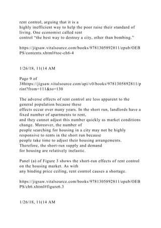 rent control, arguing that it is a
highly inefficient way to help the poor raise their standard of
living. One economist called rent
control “the best way to destroy a city, other than bombing.”
https://jigsaw.vitalsource.com/books/9781305892811/epub/OEB
PS/contents.xhtml#toc-ch6-4
1/26/18, 11(14 AM
Page 9 of
38https://jigsaw.vitalsource.com/api/v0/books/9781305892811/p
rint?from=111&to=130
The adverse effects of rent control are less apparent to the
general population because these
effects occur over many years. In the short run, landlords have a
fixed number of apartments to rent,
and they cannot adjust this number quickly as market conditions
change. Moreover, the number of
people searching for housing in a city may not be highly
responsive to rents in the short run because
people take time to adjust their housing arrangements.
Therefore, the short-run supply and demand
for housing are relatively inelastic.
Panel (a) of Figure 3 shows the short-run effects of rent control
on the housing market. As with
any binding price ceiling, rent control causes a shortage.
https://jigsaw.vitalsource.com/books/9781305892811/epub/OEB
PS/ch6.xhtml#figure6.3
1/26/18, 11(14 AM
 