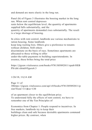 and demand are more elastic in the long run.
Panel (b) of Figure 3 illustrates the housing market in the long
run. When rent control depresses
rents below the equilibrium level, the quantity of apartments
supplied falls substantially, and the
quantity of apartments demanded rises substantially. The result
is a large shortage of housing.
In cities with rent control, landlords use various mechanisms to
ration housing. Some landlords
keep long waiting lists. Others give a preference to tenants
without children. Still others
discriminate on the basis of race. Sometimes apartments are
allocated to those willing to offer
under-the-table payments to building superintendents. In
essence, these bribes bring the total price
https://jigsaw.vitalsource.com/books/9781305892811/epub/OEB
PS/ch6.xhtml#figure6.3
1/26/18, 11(14 AM
Page 11 of
38https://jigsaw.vitalsource.com/api/v0/books/9781305892811/p
rint?from=111&to=130
of an apartment closer to the equilibrium price.
To understand fully the effects of rent control, we have to
remember one of the Ten Principles of
Economics from Chapter 1: People respond to incentives. In
free markets, landlords try to keep their
buildings clean and safe because desirable apartments command
higher prices. By contrast, when
 