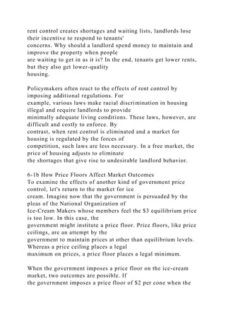 rent control creates shortages and waiting lists, landlords lose
their incentive to respond to tenants'
concerns. Why should a landlord spend money to maintain and
improve the property when people
are waiting to get in as it is? In the end, tenants get lower rents,
but they also get lower-quality
housing.
Policymakers often react to the effects of rent control by
imposing additional regulations. For
example, various laws make racial discrimination in housing
illegal and require landlords to provide
minimally adequate living conditions. These laws, however, are
difficult and costly to enforce. By
contrast, when rent control is eliminated and a market for
housing is regulated by the forces of
competition, such laws are less necessary. In a free market, the
price of housing adjusts to eliminate
the shortages that give rise to undesirable landlord behavior.
6-1b How Price Floors Affect Market Outcomes
To examine the effects of another kind of government price
control, let's return to the market for ice
cream. Imagine now that the government is persuaded by the
pleas of the National Organization of
Ice-Cream Makers whose members feel the $3 equilibrium price
is too low. In this case, the
government might institute a price floor. Price floors, like price
ceilings, are an attempt by the
government to maintain prices at other than equilibrium levels.
Whereas a price ceiling places a legal
maximum on prices, a price floor places a legal minimum.
When the government imposes a price floor on the ice-cream
market, two outcomes are possible. If
the government imposes a price floor of $2 per cone when the
 