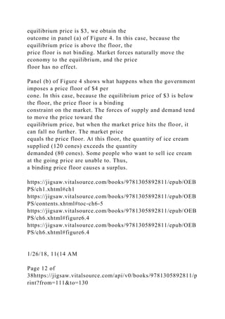 equilibrium price is $3, we obtain the
outcome in panel (a) of Figure 4. In this case, because the
equilibrium price is above the floor, the
price floor is not binding. Market forces naturally move the
economy to the equilibrium, and the price
floor has no effect.
Panel (b) of Figure 4 shows what happens when the government
imposes a price floor of $4 per
cone. In this case, because the equilibrium price of $3 is below
the floor, the price floor is a binding
constraint on the market. The forces of supply and demand tend
to move the price toward the
equilibrium price, but when the market price hits the floor, it
can fall no further. The market price
equals the price floor. At this floor, the quantity of ice cream
supplied (120 cones) exceeds the quantity
demanded (80 cones). Some people who want to sell ice cream
at the going price are unable to. Thus,
a binding price floor causes a surplus.
https://jigsaw.vitalsource.com/books/9781305892811/epub/OEB
PS/ch1.xhtml#ch1
https://jigsaw.vitalsource.com/books/9781305892811/epub/OEB
PS/contents.xhtml#toc-ch6-5
https://jigsaw.vitalsource.com/books/9781305892811/epub/OEB
PS/ch6.xhtml#figure6.4
https://jigsaw.vitalsource.com/books/9781305892811/epub/OEB
PS/ch6.xhtml#figure6.4
1/26/18, 11(14 AM
Page 12 of
38https://jigsaw.vitalsource.com/api/v0/books/9781305892811/p
rint?from=111&to=130
 