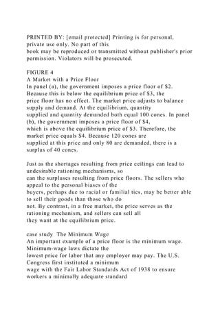 PRINTED BY: [email protected] Printing is for personal,
private use only. No part of this
book may be reproduced or transmitted without publisher's prior
permission. Violators will be prosecuted.
FIGURE 4
A Market with a Price Floor
In panel (a), the government imposes a price floor of $2.
Because this is below the equilibrium price of $3, the
price floor has no effect. The market price adjusts to balance
supply and demand. At the equilibrium, quantity
supplied and quantity demanded both equal 100 cones. In panel
(b), the government imposes a price floor of $4,
which is above the equilibrium price of $3. Therefore, the
market price equals $4. Because 120 cones are
supplied at this price and only 80 are demanded, there is a
surplus of 40 cones.
Just as the shortages resulting from price ceilings can lead to
undesirable rationing mechanisms, so
can the surpluses resulting from price floors. The sellers who
appeal to the personal biases of the
buyers, perhaps due to racial or familial ties, may be better able
to sell their goods than those who do
not. By contrast, in a free market, the price serves as the
rationing mechanism, and sellers can sell all
they want at the equilibrium price.
case study The Minimum Wage
An important example of a price floor is the minimum wage.
Minimum-wage laws dictate the
lowest price for labor that any employer may pay. The U.S.
Congress first instituted a minimum
wage with the Fair Labor Standards Act of 1938 to ensure
workers a minimally adequate standard
 