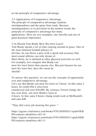 on the principle of comparative advantage.
3-3 Applications of Comparative Advantage
The principle of comparative advantage explains
interdependence and the gains from trade. Because
interdependence is so prevalent in the modern world, the
principle of comparative advantage has many
applications. Here are two examples, one fanciful and one of
great practical importance.
3-3a Should Tom Brady Mow His Own Lawn?
Tom Brady spends a lot of time running around on grass. One of
the most talented football players of
all time, he can throw a pass with a speed and accuracy that
most casual athletes can only dream of.
Most likely, he is talented at other physical activities as well.
For example, let's imagine that Brady can
mow his lawn faster than anyone else. But just because he can
mow his lawn fast, does this mean he
should?
To answer this question, we can use the concepts of opportunity
cost and comparative advantage.
Let's say that Brady can mow his lawn in 2 hours. In that same 2
hours, he could film a television
commercial and earn $20,000. By contrast, Forrest Gump, the
boy next door, can mow Brady's lawn in
4 hours. In that same 4 hours, Gump could work at McDonald's
and earn $40.
“They did a nice job mowing this grass. “
https://jigsaw.vitalsource.com/books/9781305892811/epub/OEB
PS/contents.xhtml#toc-ch3-10
https://jigsaw.vitalsource.com/books/9781305892811/epub/OEB
PS/contents.xhtml#toc-ch3-11
 