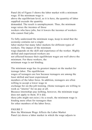 Panel (b) of Figure 5 shows the labor market with a minimum
wage. If the minimum wage is
above the equilibrium level, as it is here, the quantity of labor
supplied exceeds the quantity
demanded. The result is unemployment. Thus, the minimum
wage raises the incomes of those
workers who have jobs, but it lowers the incomes of workers
who cannot find jobs.
To fully understand the minimum wage, keep in mind that the
economy contains not a single
labor market but many labor markets for different types of
workers. The impact of the minimum
wage depends on the skill and experience of the worker. Highly
skilled and experienced workers are
not affected because their equilibrium wages are well above the
minimum. For these workers, the
minimum wage is not binding.
The minimum wage has its greatest impact on the market for
teenage labor. The equilibrium
wages of teenagers are low because teenagers are among the
least skilled and least experienced
members of the labor force. In addition, teenagers are often
willing to accept a lower wage in
exchange for on-the-job training. (Some teenagers are willing to
work as “interns” for no pay at all.
Because internships pay nothing, however, the minimum wage
does not apply to them. If it did,
these jobs might not exist.) As a result, the minimum wage is
binding more often for teenagers than
for other members of the labor force.
FIGURE 5
How the Minimum Wage Affects the Labor Market
Panel (a) shows a labor market in which the wage adjusts to
 