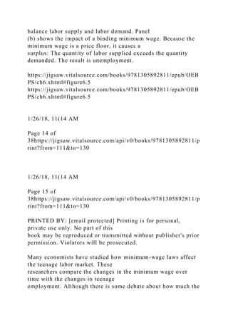 balance labor supply and labor demand. Panel
(b) shows the impact of a binding minimum wage. Because the
minimum wage is a price floor, it causes a
surplus: The quantity of labor supplied exceeds the quantity
demanded. The result is unemployment.
https://jigsaw.vitalsource.com/books/9781305892811/epub/OEB
PS/ch6.xhtml#figure6.5
https://jigsaw.vitalsource.com/books/9781305892811/epub/OEB
PS/ch6.xhtml#figure6.5
1/26/18, 11(14 AM
Page 14 of
38https://jigsaw.vitalsource.com/api/v0/books/9781305892811/p
rint?from=111&to=130
1/26/18, 11(14 AM
Page 15 of
38https://jigsaw.vitalsource.com/api/v0/books/9781305892811/p
rint?from=111&to=130
PRINTED BY: [email protected] Printing is for personal,
private use only. No part of this
book may be reproduced or transmitted without publisher's prior
permission. Violators will be prosecuted.
Many economists have studied how minimum-wage laws affect
the teenage labor market. These
researchers compare the changes in the minimum wage over
time with the changes in teenage
employment. Although there is some debate about how much the
 