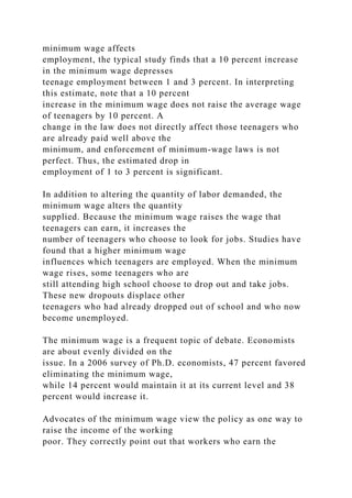 minimum wage affects
employment, the typical study finds that a 10 percent increase
in the minimum wage depresses
teenage employment between 1 and 3 percent. In interpreting
this estimate, note that a 10 percent
increase in the minimum wage does not raise the average wage
of teenagers by 10 percent. A
change in the law does not directly affect those teenagers who
are already paid well above the
minimum, and enforcement of minimum-wage laws is not
perfect. Thus, the estimated drop in
employment of 1 to 3 percent is significant.
In addition to altering the quantity of labor demanded, the
minimum wage alters the quantity
supplied. Because the minimum wage raises the wage that
teenagers can earn, it increases the
number of teenagers who choose to look for jobs. Studies have
found that a higher minimum wage
influences which teenagers are employed. When the minimum
wage rises, some teenagers who are
still attending high school choose to drop out and take jobs.
These new dropouts displace other
teenagers who had already dropped out of school and who now
become unemployed.
The minimum wage is a frequent topic of debate. Economists
are about evenly divided on the
issue. In a 2006 survey of Ph.D. economists, 47 percent favored
eliminating the minimum wage,
while 14 percent would maintain it at its current level and 38
percent would increase it.
Advocates of the minimum wage view the policy as one way to
raise the income of the working
poor. They correctly point out that workers who earn the
 