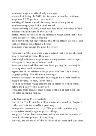 minimum wage can afford only a meager
standard of living. In 2012, for instance, when the minimum
wage was $7.25 per hour, two adults
working 40 hours a week for every week of the year at
minimum-wage jobs had a total annual
income of only $30,160, which was less than two-thirds of the
median family income in the United
States. Many advocates of the minimum wage admit that it has
some adverse effects, including
unemployment, but they believe that these effects are small and
that, all things considered, a higher
minimum wage makes the poor better off.
Opponents of the minimum wage contend that it is not the best
way to combat poverty. They note
that a high minimum wage causes unemployment, encourages
teenagers to drop out of school, and
prevents some unskilled workers from getting the on-the-job
training they need. Moreover,
opponents of the minimum wage point out that it is a poorly
targeted policy. Not all minimum-wage
workers are heads of households trying to help their families
escape poverty. In fact, fewer than a
third of minimum-wage earners are in families with incomes
below the poverty line. Many are
teenagers from middle-class homes working at part-time jobs
for extra spending money.
6-1c Evaluating Price Controls
One of the Ten Principles of Economics discussed in Chapter 1
is that markets are usually a good way
to organize economic activity. This principle explains why
economists usually oppose price ceilings
and price floors. To economists, prices are not the outcome of
some haphazard process. Prices, they
contend, are the result of the millions of business and consumer
 