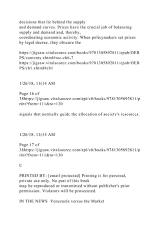 decisions that lie behind the supply
and demand curves. Prices have the crucial job of balancing
supply and demand and, thereby,
coordinating economic activity. When policymakers set prices
by legal decree, they obscure the
https://jigsaw.vitalsource.com/books/9781305892811/epub/OEB
PS/contents.xhtml#toc-ch6-7
https://jigsaw.vitalsource.com/books/9781305892811/epub/OEB
PS/ch1.xhtml#ch1
1/26/18, 11(14 AM
Page 16 of
38https://jigsaw.vitalsource.com/api/v0/books/9781305892811/p
rint?from=111&to=130
signals that normally guide the allocation of society's resources.
1/26/18, 11(14 AM
Page 17 of
38https://jigsaw.vitalsource.com/api/v0/books/9781305892811/p
rint?from=111&to=130
C
PRINTED BY: [email protected] Printing is for personal,
private use only. No part of this book
may be reproduced or transmitted without publisher's prior
permission. Violators will be prosecuted.
IN THE NEWS Venezuela versus the Market
 