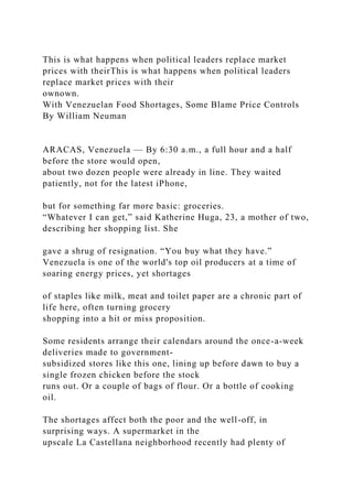 This is what happens when political leaders replace market
prices with theirThis is what happens when political leaders
replace market prices with their
ownown.
With Venezuelan Food Shortages, Some Blame Price Controls
By William Neuman
ARACAS, Venezuela — By 6:30 a.m., a full hour and a half
before the store would open,
about two dozen people were already in line. They waited
patiently, not for the latest iPhone,
but for something far more basic: groceries.
“Whatever I can get,” said Katherine Huga, 23, a mother of two,
describing her shopping list. She
gave a shrug of resignation. “You buy what they have.”
Venezuela is one of the world's top oil producers at a time of
soaring energy prices, yet shortages
of staples like milk, meat and toilet paper are a chronic part of
life here, often turning grocery
shopping into a hit or miss proposition.
Some residents arrange their calendars around the once-a-week
deliveries made to government-
subsidized stores like this one, lining up before dawn to buy a
single frozen chicken before the stock
runs out. Or a couple of bags of flour. Or a bottle of cooking
oil.
The shortages affect both the poor and the well-off, in
surprising ways. A supermarket in the
upscale La Castellana neighborhood recently had plenty of
 