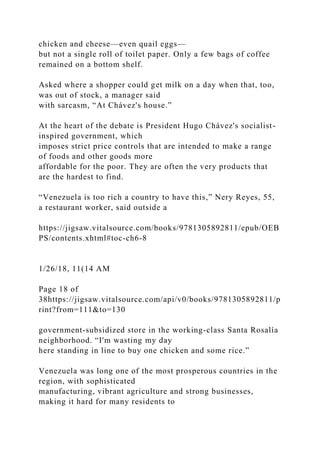 chicken and cheese—even quail eggs—
but not a single roll of toilet paper. Only a few bags of coffee
remained on a bottom shelf.
Asked where a shopper could get milk on a day when that, too,
was out of stock, a manager said
with sarcasm, “At Chávez's house.”
At the heart of the debate is President Hugo Chávez's socialist-
inspired government, which
imposes strict price controls that are intended to make a range
of foods and other goods more
affordable for the poor. They are often the very products that
are the hardest to find.
“Venezuela is too rich a country to have this,” Nery Reyes, 55,
a restaurant worker, said outside a
https://jigsaw.vitalsource.com/books/9781305892811/epub/OEB
PS/contents.xhtml#toc-ch6-8
1/26/18, 11(14 AM
Page 18 of
38https://jigsaw.vitalsource.com/api/v0/books/9781305892811/p
rint?from=111&to=130
government-subsidized store in the working-class Santa Rosalía
neighborhood. “I'm wasting my day
here standing in line to buy one chicken and some rice.”
Venezuela was long one of the most prosperous countries in the
region, with sophisticated
manufacturing, vibrant agriculture and strong businesses,
making it hard for many residents to
 
