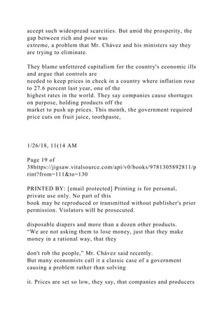 accept such widespread scarcities. But amid the prosperity, the
gap between rich and poor was
extreme, a problem that Mr. Chávez and his ministers say they
are trying to eliminate.
They blame unfettered capitalism for the country's economic ills
and argue that controls are
needed to keep prices in check in a country where inflation rose
to 27.6 percent last year, one of the
highest rates in the world. They say companies cause shortages
on purpose, holding products off the
market to push up prices. This month, the government required
price cuts on fruit juice, toothpaste,
1/26/18, 11(14 AM
Page 19 of
38https://jigsaw.vitalsource.com/api/v0/books/9781305892811/p
rint?from=111&to=130
PRINTED BY: [email protected] Printing is for personal,
private use only. No part of this
book may be reproduced or transmitted without publisher's prior
permission. Violators will be prosecuted.
disposable diapers and more than a dozen other products.
“We are not asking them to lose money, just that they make
money in a rational way, that they
don't rob the people,” Mr. Chávez said recently.
But many economists call it a classic case of a government
causing a problem rather than solving
it. Prices are set so low, they say, that companies and producers
 