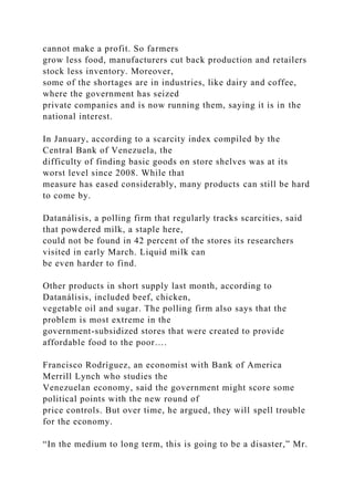 cannot make a profit. So farmers
grow less food, manufacturers cut back production and retailers
stock less inventory. Moreover,
some of the shortages are in industries, like dairy and coffee,
where the government has seized
private companies and is now running them, saying it is in the
national interest.
In January, according to a scarcity index compiled by the
Central Bank of Venezuela, the
difficulty of finding basic goods on store shelves was at its
worst level since 2008. While that
measure has eased considerably, many products can still be hard
to come by.
Datanálisis, a polling firm that regularly tracks scarcities, said
that powdered milk, a staple here,
could not be found in 42 percent of the stores its researchers
visited in early March. Liquid milk can
be even harder to find.
Other products in short supply last month, according to
Datanálisis, included beef, chicken,
vegetable oil and sugar. The polling firm also says that the
problem is most extreme in the
government-subsidized stores that were created to provide
affordable food to the poor….
Francisco Rodríguez, an economist with Bank of America
Merrill Lynch who studies the
Venezuelan economy, said the government might score some
political points with the new round of
price controls. But over time, he argued, they will spell trouble
for the economy.
“In the medium to long term, this is going to be a disaster,” Mr.
 