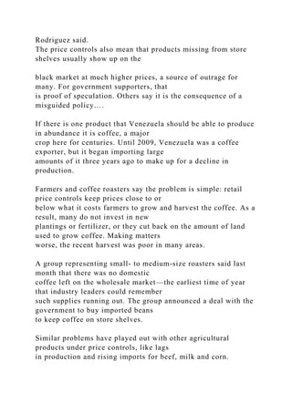 Rodriguez said.
The price controls also mean that products missing from store
shelves usually show up on the
black market at much higher prices, a source of outrage for
many. For government supporters, that
is proof of speculation. Others say it is the consequence of a
misguided policy….
If there is one product that Venezuela should be able to produce
in abundance it is coffee, a major
crop here for centuries. Until 2009, Venezuela was a coffee
exporter, but it began importing large
amounts of it three years ago to make up for a decline in
production.
Farmers and coffee roasters say the problem is simple: retail
price controls keep prices close to or
below what it costs farmers to grow and harvest the coffee. As a
result, many do not invest in new
plantings or fertilizer, or they cut back on the amount of land
used to grow coffee. Making matters
worse, the recent harvest was poor in many areas.
A group representing small- to medium-size roasters said last
month that there was no domestic
coffee left on the wholesale market—the earliest time of year
that industry leaders could remember
such supplies running out. The group announced a deal with the
government to buy imported beans
to keep coffee on store shelves.
Similar problems have played out with other agricultural
products under price controls, like lags
in production and rising imports for beef, milk and corn.
 