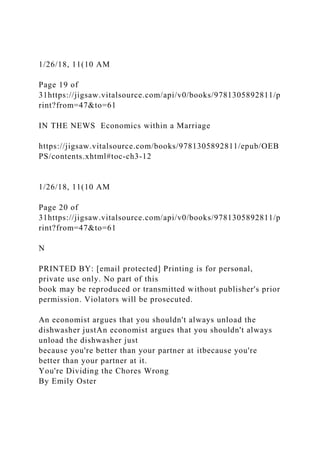 1/26/18, 11(10 AM
Page 19 of
31https://jigsaw.vitalsource.com/api/v0/books/9781305892811/p
rint?from=47&to=61
IN THE NEWS Economics within a Marriage
https://jigsaw.vitalsource.com/books/9781305892811/epub/OEB
PS/contents.xhtml#toc-ch3-12
1/26/18, 11(10 AM
Page 20 of
31https://jigsaw.vitalsource.com/api/v0/books/9781305892811/p
rint?from=47&to=61
N
PRINTED BY: [email protected] Printing is for personal,
private use only. No part of this
book may be reproduced or transmitted without publisher's prior
permission. Violators will be prosecuted.
An economist argues that you shouldn't always unload the
dishwasher justAn economist argues that you shouldn't always
unload the dishwasher just
because you're better than your partner at itbecause you're
better than your partner at it.
You're Dividing the Chores Wrong
By Emily Oster
 