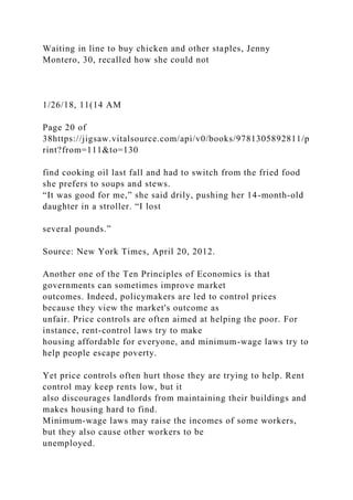 Waiting in line to buy chicken and other staples, Jenny
Montero, 30, recalled how she could not
1/26/18, 11(14 AM
Page 20 of
38https://jigsaw.vitalsource.com/api/v0/books/9781305892811/p
rint?from=111&to=130
find cooking oil last fall and had to switch from the fried food
she prefers to soups and stews.
“It was good for me,” she said drily, pushing her 14-month-old
daughter in a stroller. “I lost
several pounds.”
Source: New York Times, April 20, 2012.
Another one of the Ten Principles of Economics is that
governments can sometimes improve market
outcomes. Indeed, policymakers are led to control prices
because they view the market's outcome as
unfair. Price controls are often aimed at helping the poor. For
instance, rent-control laws try to make
housing affordable for everyone, and minimum-wage laws try to
help people escape poverty.
Yet price controls often hurt those they are trying to help. Rent
control may keep rents low, but it
also discourages landlords from maintaining their buildings and
makes housing hard to find.
Minimum-wage laws may raise the incomes of some workers,
but they also cause other workers to be
unemployed.
 