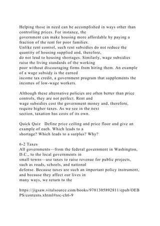 Helping those in need can be accomplished in ways other than
controlling prices. For instance, the
government can make housing more affordable by paying a
fraction of the rent for poor families.
Unlike rent control, such rent subsidies do not reduce the
quantity of housing supplied and, therefore,
do not lead to housing shortages. Similarly, wage subsidies
raise the living standards of the working
poor without discouraging firms from hiring them. An example
of a wage subsidy is the earned
income tax credit, a government program that supplements the
incomes of low-wage workers.
Although these alternative policies are often better than price
controls, they are not perfect. Rent and
wage subsidies cost the government money and, therefore,
require higher taxes. As we see in the next
section, taxation has costs of its own.
Quick Quiz Define price ceiling and price floor and give an
example of each. Which leads to a
shortage? Which leads to a surplus? Why?
6-2 Taxes
All governments—from the federal government in Washington,
D.C., to the local governments in
small towns—use taxes to raise revenue for public projects,
such as roads, schools, and national
defense. Because taxes are such an important policy instrument,
and because they affect our lives in
many ways, we return to the
https://jigsaw.vitalsource.com/books/9781305892811/epub/OEB
PS/contents.xhtml#toc-ch6-9
 