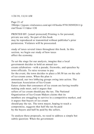 1/26/18, 11(14 AM
Page 21 of
38https://jigsaw.vitalsource.com/api/v0/books/9781305892811/p
rint?from=111&to=130
PRINTED BY: [email protected] Printing is for personal,
private use only. No part of this book
may be reproduced or transmitted without publisher's prior
permission. Violators will be prosecuted.
study of taxes several times throughout this book. In this
section, we begin our study of how taxes
affect the economy.
To set the stage for our analysis, imagine that a local
government decides to hold an annual ice-
cream celebration—with a parade, fireworks, and speeches by
town officials. To raise revenue to pay
for the event, the town decides to place a $0.50 tax on the sale
of ice-cream cones. When the plan is
announced, our two lobbying groups swing into action. The
American Association of Ice-Cream
Eaters claims that consumers of ice cream are having trouble
making ends meet, and it argues that
sellers of ice cream should pay the tax. The National
Organization of Ice-Cream Makers claims that its
members are struggling to survive in a competitive market, and
it argues that buyers of ice cream
should pay the tax. The town mayor, hoping to reach a
compromise, suggests that half the tax be paid
by the buyers and half be paid by the sellers.
To analyze these proposals, we need to address a simple but
subtle question: When the government
 