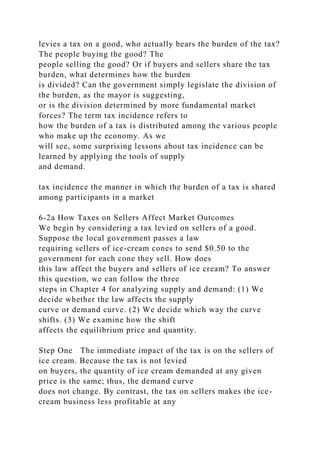 levies a tax on a good, who actually bears the burden of the tax?
The people buying the good? The
people selling the good? Or if buyers and sellers share the tax
burden, what determines how the burden
is divided? Can the government simply legislate the division of
the burden, as the mayor is suggesting,
or is the division determined by more fundamental market
forces? The term tax incidence refers to
how the burden of a tax is distributed among the various people
who make up the economy. As we
will see, some surprising lessons about tax incidence can be
learned by applying the tools of supply
and demand.
tax incidence the manner in which the burden of a tax is shared
among participants in a market
6-2a How Taxes on Sellers Affect Market Outcomes
We begin by considering a tax levied on sellers of a good.
Suppose the local government passes a law
requiring sellers of ice-cream cones to send $0.50 to the
government for each cone they sell. How does
this law affect the buyers and sellers of ice cream? To answer
this question, we can follow the three
steps in Chapter 4 for analyzing supply and demand: (1) We
decide whether the law affects the supply
curve or demand curve. (2) We decide which way the curve
shifts. (3) We examine how the shift
affects the equilibrium price and quantity.
Step One The immediate impact of the tax is on the sellers of
ice cream. Because the tax is not levied
on buyers, the quantity of ice cream demanded at any given
price is the same; thus, the demand curve
does not change. By contrast, the tax on sellers makes the ice-
cream business less profitable at any
 