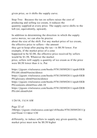 given price, so it shifts the supply curve.
Step Two Because the tax on sellers raises the cost of
producing and selling ice cream, it reduces the
quantity supplied at every price. The supply curve shifts to the
left (or, equivalently, upward).
In addition to determining the direction in which the supply
curve moves, we can also be precise
about the size of the shift. For any market price of ice cream,
the effective price to sellers—the amount
they get to keep after paying the tax—is $0.50 lower. For
example, if the market price of a cone
happened to be $2.00, the effective price received by sellers
would be $1.50. Whatever the market
price, sellers will supply a quantity of ice cream as if the price
were $0.50 lower than it is. Put
https://jigsaw.vitalsource.com/books/9781305892811/epub/OEB
PS/ch6.xhtml#taxincidence
https://jigsaw.vitalsource.com/books/9781305892811/epub/OEB
PS/glossary.xhtml#taxincidence
https://jigsaw.vitalsource.com/books/9781305892811/epub/OEB
PS/contents.xhtml#toc-ch6-10
https://jigsaw.vitalsource.com/books/9781305892811/epub/OEB
PS/ch4.xhtml#ch4
1/26/18, 11(14 AM
Page 22 of
38https://jigsaw.vitalsource.com/api/v0/books/9781305892811/p
rint?from=111&to=130
differently, to induce sellers to supply any given quantity, the
market price must now be $0.50 higher
 