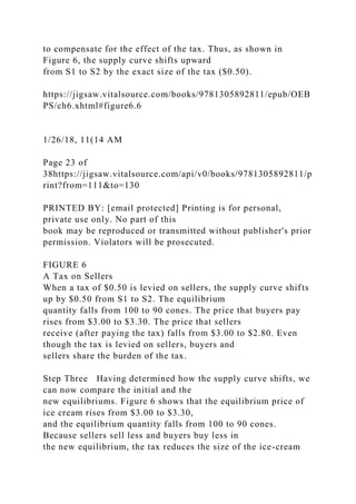 to compensate for the effect of the tax. Thus, as shown in
Figure 6, the supply curve shifts upward
from S1 to S2 by the exact size of the tax ($0.50).
https://jigsaw.vitalsource.com/books/9781305892811/epub/OEB
PS/ch6.xhtml#figure6.6
1/26/18, 11(14 AM
Page 23 of
38https://jigsaw.vitalsource.com/api/v0/books/9781305892811/p
rint?from=111&to=130
PRINTED BY: [email protected] Printing is for personal,
private use only. No part of this
book may be reproduced or transmitted without publisher's prior
permission. Violators will be prosecuted.
FIGURE 6
A Tax on Sellers
When a tax of $0.50 is levied on sellers, the supply curve shifts
up by $0.50 from S1 to S2. The equilibrium
quantity falls from 100 to 90 cones. The price that buyers pay
rises from $3.00 to $3.30. The price that sellers
receive (after paying the tax) falls from $3.00 to $2.80. Even
though the tax is levied on sellers, buyers and
sellers share the burden of the tax.
Step Three Having determined how the supply curve shifts, we
can now compare the initial and the
new equilibriums. Figure 6 shows that the equilibrium price of
ice cream rises from $3.00 to $3.30,
and the equilibrium quantity falls from 100 to 90 cones.
Because sellers sell less and buyers buy less in
the new equilibrium, the tax reduces the size of the ice-cream
 