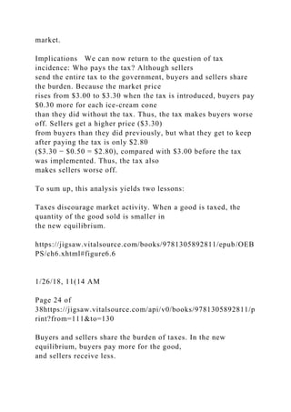 market.
Implications We can now return to the question of tax
incidence: Who pays the tax? Although sellers
send the entire tax to the government, buyers and sellers share
the burden. Because the market price
rises from $3.00 to $3.30 when the tax is introduced, buyers pay
$0.30 more for each ice-cream cone
than they did without the tax. Thus, the tax makes buyers worse
off. Sellers get a higher price ($3.30)
from buyers than they did previously, but what they get to keep
after paying the tax is only $2.80
($3.30 − $0.50 = $2.80), compared with $3.00 before the tax
was implemented. Thus, the tax also
makes sellers worse off.
To sum up, this analysis yields two lessons:
Taxes discourage market activity. When a good is taxed, the
quantity of the good sold is smaller in
the new equilibrium.
https://jigsaw.vitalsource.com/books/9781305892811/epub/OEB
PS/ch6.xhtml#figure6.6
1/26/18, 11(14 AM
Page 24 of
38https://jigsaw.vitalsource.com/api/v0/books/9781305892811/p
rint?from=111&to=130
Buyers and sellers share the burden of taxes. In the new
equilibrium, buyers pay more for the good,
and sellers receive less.
 
