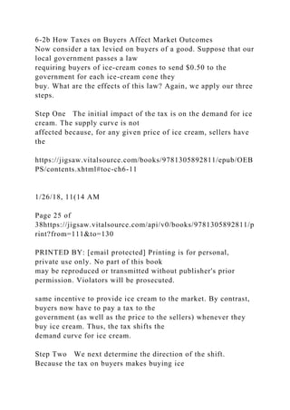 6-2b How Taxes on Buyers Affect Market Outcomes
Now consider a tax levied on buyers of a good. Suppose that our
local government passes a law
requiring buyers of ice-cream cones to send $0.50 to the
government for each ice-cream cone they
buy. What are the effects of this law? Again, we apply our three
steps.
Step One The initial impact of the tax is on the demand for ice
cream. The supply curve is not
affected because, for any given price of ice cream, sellers have
the
https://jigsaw.vitalsource.com/books/9781305892811/epub/OEB
PS/contents.xhtml#toc-ch6-11
1/26/18, 11(14 AM
Page 25 of
38https://jigsaw.vitalsource.com/api/v0/books/9781305892811/p
rint?from=111&to=130
PRINTED BY: [email protected] Printing is for personal,
private use only. No part of this book
may be reproduced or transmitted without publisher's prior
permission. Violators will be prosecuted.
same incentive to provide ice cream to the market. By contrast,
buyers now have to pay a tax to the
government (as well as the price to the sellers) whenever they
buy ice cream. Thus, the tax shifts the
demand curve for ice cream.
Step Two We next determine the direction of the shift.
Because the tax on buyers makes buying ice
 