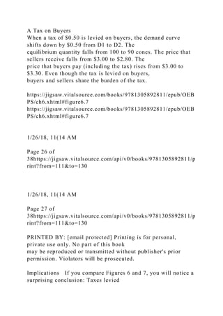 A Tax on Buyers
When a tax of $0.50 is levied on buyers, the demand curve
shifts down by $0.50 from D1 to D2. The
equilibrium quantity falls from 100 to 90 cones. The price that
sellers receive falls from $3.00 to $2.80. The
price that buyers pay (including the tax) rises from $3.00 to
$3.30. Even though the tax is levied on buyers,
buyers and sellers share the burden of the tax.
https://jigsaw.vitalsource.com/books/9781305892811/epub/OEB
PS/ch6.xhtml#figure6.7
https://jigsaw.vitalsource.com/books/9781305892811/epub/OEB
PS/ch6.xhtml#figure6.7
1/26/18, 11(14 AM
Page 26 of
38https://jigsaw.vitalsource.com/api/v0/books/9781305892811/p
rint?from=111&to=130
1/26/18, 11(14 AM
Page 27 of
38https://jigsaw.vitalsource.com/api/v0/books/9781305892811/p
rint?from=111&to=130
PRINTED BY: [email protected] Printing is for personal,
private use only. No part of this book
may be reproduced or transmitted without publisher's prior
permission. Violators will be prosecuted.
Implications If you compare Figures 6 and 7, you will notice a
surprising conclusion: Taxes levied
 