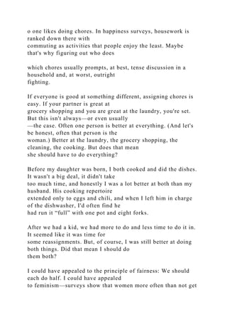 o one likes doing chores. In happiness surveys, housework is
ranked down there with
commuting as activities that people enjoy the least. Maybe
that's why figuring out who does
which chores usually prompts, at best, tense discussion in a
household and, at worst, outright
fighting.
If everyone is good at something different, assigning chores is
easy. If your partner is great at
grocery shopping and you are great at the laundry, you're set.
But this isn't always—or even usually
—the case. Often one person is better at everything. (And let's
be honest, often that person is the
woman.) Better at the laundry, the grocery shopping, the
cleaning, the cooking. But does that mean
she should have to do everything?
Before my daughter was born, I both cooked and did the dishes.
It wasn't a big deal, it didn't take
too much time, and honestly I was a lot better at both than my
husband. His cooking repertoire
extended only to eggs and chili, and when I left him in charge
of the dishwasher, I'd often find he
had run it “full” with one pot and eight forks.
After we had a kid, we had more to do and less time to do it in.
It seemed like it was time for
some reassignments. But, of course, I was still better at doing
both things. Did that mean I should do
them both?
I could have appealed to the principle of fairness: We should
each do half. I could have appealed
to feminism—surveys show that women more often than not get
 