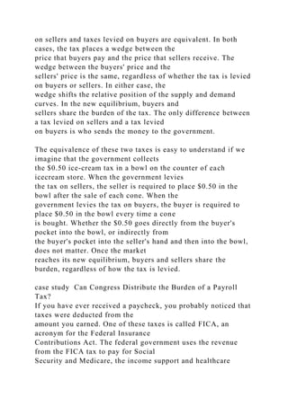 on sellers and taxes levied on buyers are equivalent. In both
cases, the tax places a wedge between the
price that buyers pay and the price that sellers receive. The
wedge between the buyers' price and the
sellers' price is the same, regardless of whether the tax is levied
on buyers or sellers. In either case, the
wedge shifts the relative position of the supply and demand
curves. In the new equilibrium, buyers and
sellers share the burden of the tax. The only difference between
a tax levied on sellers and a tax levied
on buyers is who sends the money to the government.
The equivalence of these two taxes is easy to understand if we
imagine that the government collects
the $0.50 ice-cream tax in a bowl on the counter of each
icecream store. When the government levies
the tax on sellers, the seller is required to place $0.50 in the
bowl after the sale of each cone. When the
government levies the tax on buyers, the buyer is required to
place $0.50 in the bowl every time a cone
is bought. Whether the $0.50 goes directly from the buyer's
pocket into the bowl, or indirectly from
the buyer's pocket into the seller's hand and then into the bowl,
does not matter. Once the market
reaches its new equilibrium, buyers and sellers share the
burden, regardless of how the tax is levied.
case study Can Congress Distribute the Burden of a Payroll
Tax?
If you have ever received a paycheck, you probably noticed that
taxes were deducted from the
amount you earned. One of these taxes is called FICA, an
acronym for the Federal Insurance
Contributions Act. The federal government uses the revenue
from the FICA tax to pay for Social
Security and Medicare, the income support and healthcare
 