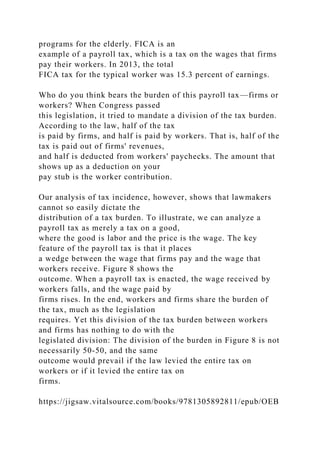 programs for the elderly. FICA is an
example of a payroll tax, which is a tax on the wages that firms
pay their workers. In 2013, the total
FICA tax for the typical worker was 15.3 percent of earnings.
Who do you think bears the burden of this payroll tax—firms or
workers? When Congress passed
this legislation, it tried to mandate a division of the tax burden.
According to the law, half of the tax
is paid by firms, and half is paid by workers. That is, half of the
tax is paid out of firms' revenues,
and half is deducted from workers' paychecks. The amount that
shows up as a deduction on your
pay stub is the worker contribution.
Our analysis of tax incidence, however, shows that lawmakers
cannot so easily dictate the
distribution of a tax burden. To illustrate, we can analyze a
payroll tax as merely a tax on a good,
where the good is labor and the price is the wage. The key
feature of the payroll tax is that it places
a wedge between the wage that firms pay and the wage that
workers receive. Figure 8 shows the
outcome. When a payroll tax is enacted, the wage received by
workers falls, and the wage paid by
firms rises. In the end, workers and firms share the burden of
the tax, much as the legislation
requires. Yet this division of the tax burden between workers
and firms has nothing to do with the
legislated division: The division of the burden in Figure 8 is not
necessarily 50-50, and the same
outcome would prevail if the law levied the entire tax on
workers or if it levied the entire tax on
firms.
https://jigsaw.vitalsource.com/books/9781305892811/epub/OEB
 