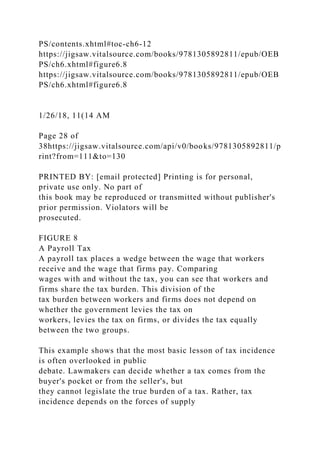 PS/contents.xhtml#toc-ch6-12
https://jigsaw.vitalsource.com/books/9781305892811/epub/OEB
PS/ch6.xhtml#figure6.8
https://jigsaw.vitalsource.com/books/9781305892811/epub/OEB
PS/ch6.xhtml#figure6.8
1/26/18, 11(14 AM
Page 28 of
38https://jigsaw.vitalsource.com/api/v0/books/9781305892811/p
rint?from=111&to=130
PRINTED BY: [email protected] Printing is for personal,
private use only. No part of
this book may be reproduced or transmitted without publisher's
prior permission. Violators will be
prosecuted.
FIGURE 8
A Payroll Tax
A payroll tax places a wedge between the wage that workers
receive and the wage that firms pay. Comparing
wages with and without the tax, you can see that workers and
firms share the tax burden. This division of the
tax burden between workers and firms does not depend on
whether the government levies the tax on
workers, levies the tax on firms, or divides the tax equally
between the two groups.
This example shows that the most basic lesson of tax incidence
is often overlooked in public
debate. Lawmakers can decide whether a tax comes from the
buyer's pocket or from the seller's, but
they cannot legislate the true burden of a tax. Rather, tax
incidence depends on the forces of supply
 