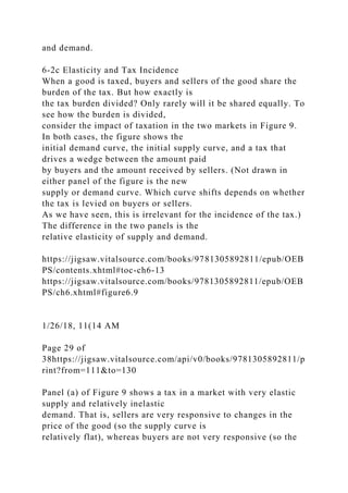 and demand.
6-2c Elasticity and Tax Incidence
When a good is taxed, buyers and sellers of the good share the
burden of the tax. But how exactly is
the tax burden divided? Only rarely will it be shared equally. To
see how the burden is divided,
consider the impact of taxation in the two markets in Figure 9.
In both cases, the figure shows the
initial demand curve, the initial supply curve, and a tax that
drives a wedge between the amount paid
by buyers and the amount received by sellers. (Not drawn in
either panel of the figure is the new
supply or demand curve. Which curve shifts depends on whether
the tax is levied on buyers or sellers.
As we have seen, this is irrelevant for the incidence of the tax.)
The difference in the two panels is the
relative elasticity of supply and demand.
https://jigsaw.vitalsource.com/books/9781305892811/epub/OEB
PS/contents.xhtml#toc-ch6-13
https://jigsaw.vitalsource.com/books/9781305892811/epub/OEB
PS/ch6.xhtml#figure6.9
1/26/18, 11(14 AM
Page 29 of
38https://jigsaw.vitalsource.com/api/v0/books/9781305892811/p
rint?from=111&to=130
Panel (a) of Figure 9 shows a tax in a market with very elastic
supply and relatively inelastic
demand. That is, sellers are very responsive to changes in the
price of the good (so the supply curve is
relatively flat), whereas buyers are not very responsive (so the
 