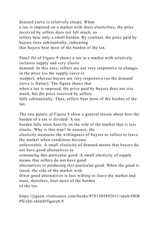 demand curve is relatively steep). When
a tax is imposed on a market with these elasticities, the price
received by sellers does not fall much, so
sellers bear only a small burden. By contrast, the price paid by
buyers rises substantially, indicating
that buyers bear most of the burden of the tax.
Panel (b) of Figure 9 shows a tax in a market with relatively
inelastic supply and very elastic
demand. In this case, sellers are not very responsive to changes
in the price (so the supply curve is
steeper), whereas buyers are very responsive (so the demand
curve is flatter). The figure shows that
when a tax is imposed, the price paid by buyers does not rise
much, but the price received by sellers
falls substantially. Thus, sellers bear most of the burden of the
tax.
The two panels of Figure 9 show a general lesson about how the
burden of a tax is divided: A tax
burden falls more heavily on the side of the market that is less
elastic. Why is this true? In essence, the
elasticity measures the willingness of buyers or sellers to leave
the market when conditions become
unfavorable. A small elasticity of demand means that buyers do
not have good alternatives to
consuming this particular good. A small elasticity of supply
means that sellers do not have good
alternatives to producing this particular good. When the good is
taxed, the side of the market with
fewer good alternatives is less willing to leave the market and
must, therefore, bear more of the burden
of the tax.
https://jigsaw.vitalsource.com/books/9781305892811/epub/OEB
PS/ch6.xhtml#figure6.9
 